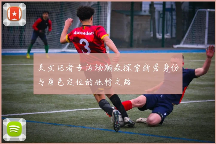 美女记者专访杨瀚森探索新秀身份与角色定位的独特之路