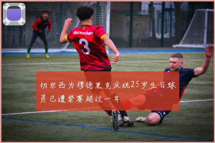 切尔西为穆德里克庆祝25岁生日球员已遭禁赛超过一年