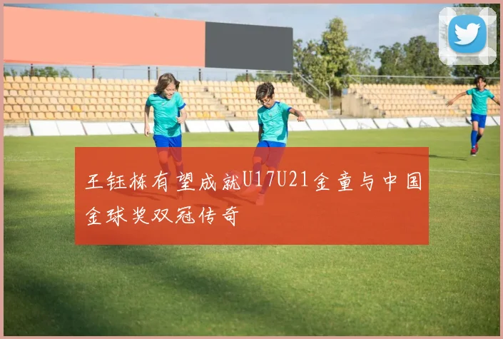 王钰栋有望成就U17U21金童与中国金球奖双冠传奇