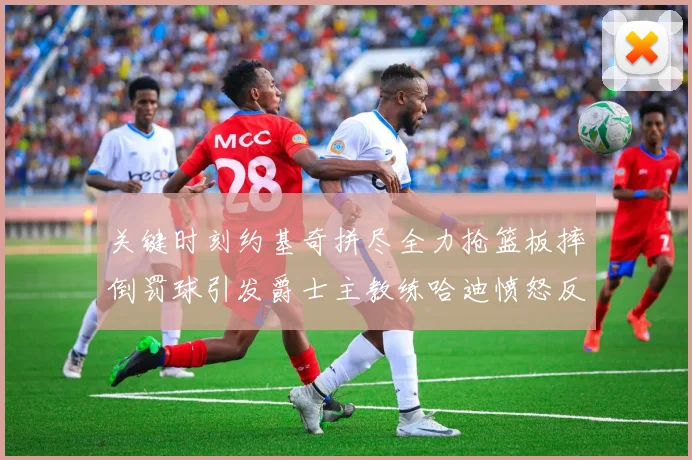 关键时刻约基奇拼尽全力抢篮板摔倒罚球引发爵士主教练哈迪愤怒反应