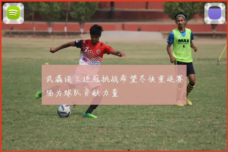 武磊谈三连冠挑战希望尽快重返赛场为球队贡献力量