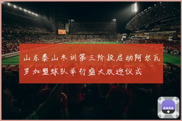 山东泰山冬训第三阶段启动阿尔瓦罗加盟球队举行盛大欢迎仪式