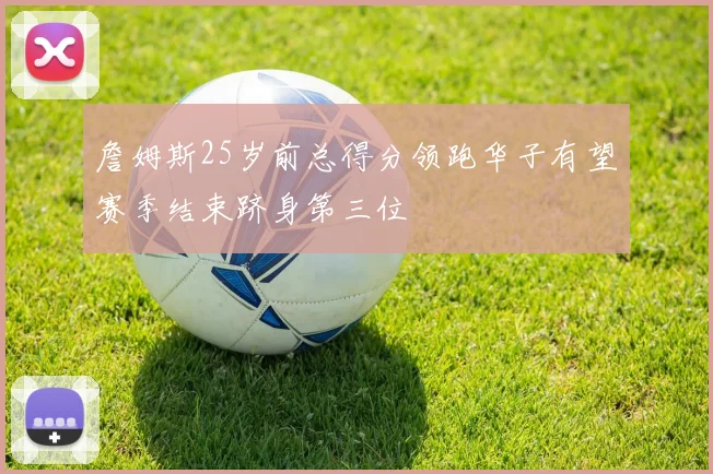 詹姆斯25岁前总得分领跑华子有望赛季结束跻身第三位