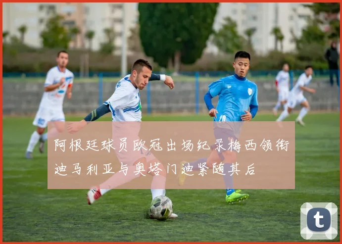 阿根廷球员欧冠出场纪录梅西领衔迪马利亚与奥塔门迪紧随其后
