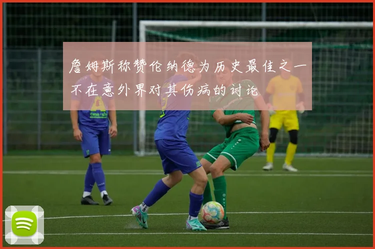 詹姆斯称赞伦纳德为历史最佳之一不在意外界对其伤病的讨论