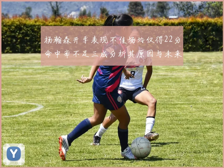 杨瀚森开季表现不佳场均仅得22分命中率不足三成分析其原因与未来发展潜力
