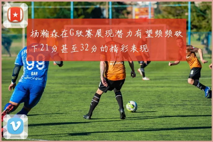 杨瀚森在G联赛展现潜力有望频频砍下21分甚至32分的精彩表现