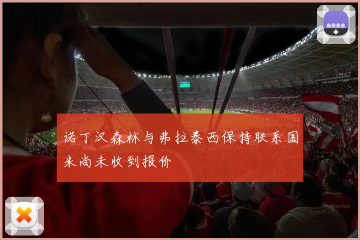 诺丁汉森林与弗拉泰西保持联系国米尚未收到报价