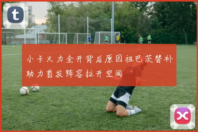 小卡火力全开背后原因祖巴茨替补助力首发阵容拉开空间