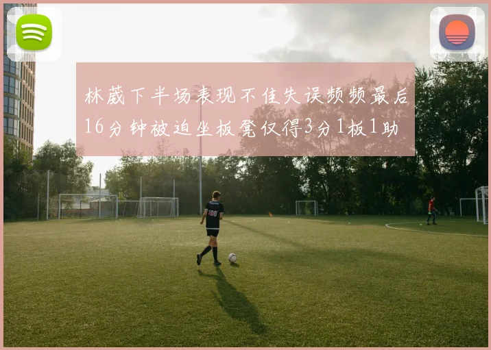 林葳下半场表现不佳失误频频最后16分钟被迫坐板凳仅得3分1板1助