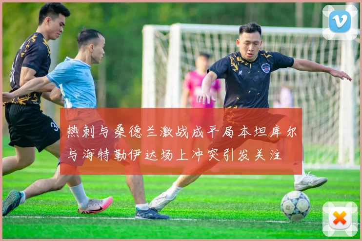 热刺与桑德兰激战成平局本坦库尔与海特勒伊达场上冲突引发关注