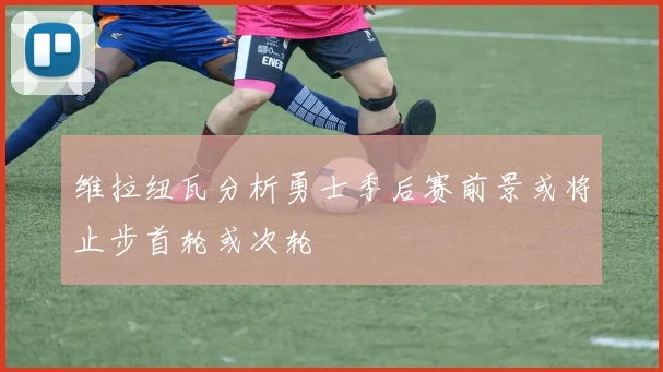 维拉纽瓦分析勇士季后赛前景或将止步首轮或次轮