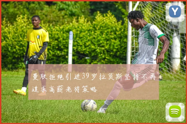 曼联拒绝引进39岁拉莫斯坚持不再追求高薪老将策略