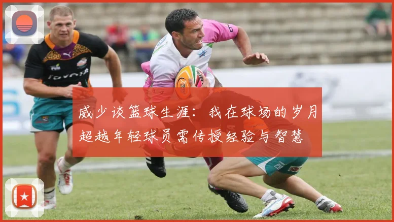 威少谈篮球生涯：我在球场的岁月超越年轻球员需传授经验与智慧