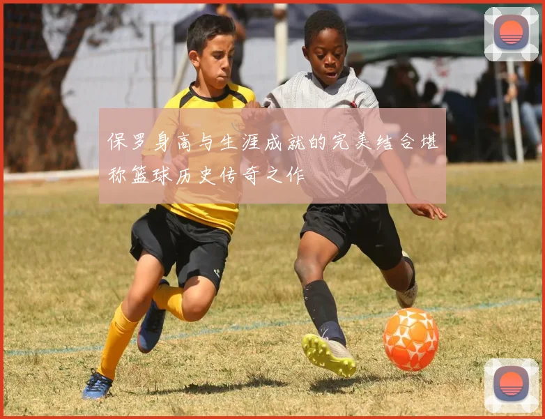 保罗身高与生涯成就的完美结合堪称篮球历史传奇之作