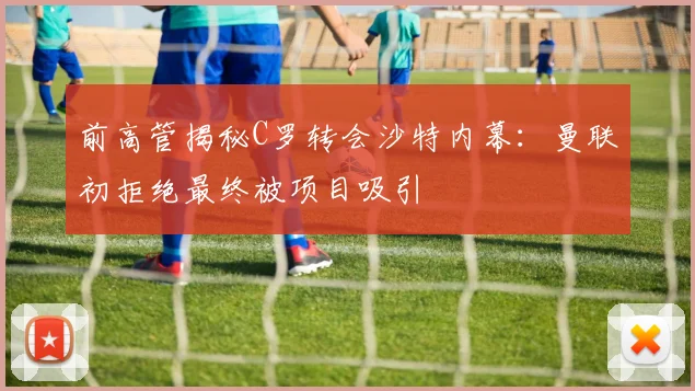 前高管揭秘C罗转会沙特内幕：曼联初拒绝最终被项目吸引