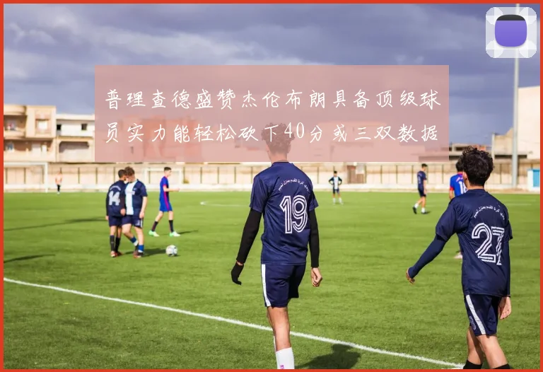 普理查德盛赞杰伦布朗具备顶级球员实力能轻松砍下40分或三双数据
