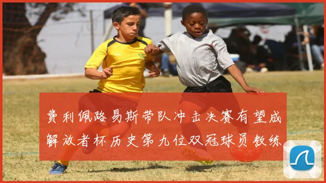 费利佩路易斯带队冲击决赛有望成解放者杯历史第九位双冠球员教练